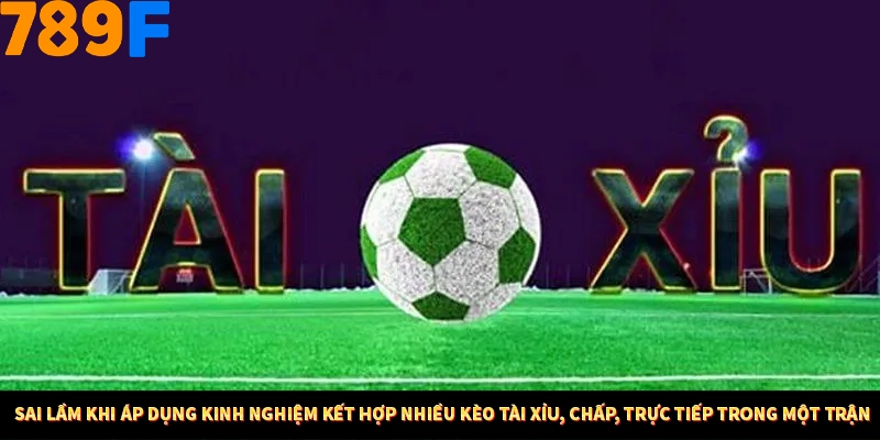 Sai lầm khi áp dụng kinh nghiệm kết hợp nhiều kèo tài xỉu, chấp, trực tiếp trong một trận